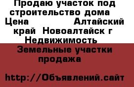 Продаю участок под строительство дома. › Цена ­ 800 000 - Алтайский край, Новоалтайск г. Недвижимость » Земельные участки продажа   